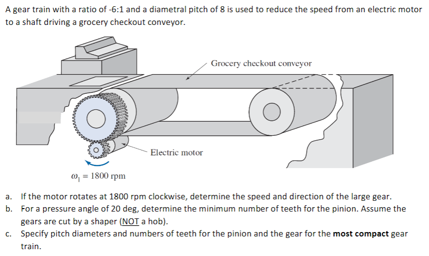 A gear train with a ratio of -6:1 and a diametral pitch of 8 is used to reduce the speed from an electric motor
to a shaft driving a grocery checkout conveyor.
Grocery checkout conveyor
Electric motor
@, = 1800 rpm
a. If the motor rotates at 1800 rpm clockwise, determine the speed and direction of the large gear.
b. For a pressure angle of 20 deg, determine the minimum number of teeth for the pinion. Assume the
gears are cut by a shaper (NOT a hob).
c. Specify pitch diameters and numbers of teeth for the pinion and the gear for the most compact gear
train.
