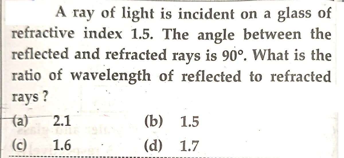 A ray of light is incident on a glass of
refractive index 1.5. The angle between the
reflected and refracted rays is 90°. What is the
ratio of wavelength of reflected to refracted
rays?
(a)
(c)
2.1
ELT
1.6
(b) 1.5
(d) 1.7