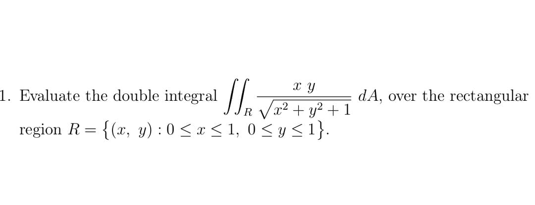 x y
1. Evaluate the double integral || -
dA, over the rectangular
x² + y² + 1
region R = {(x, y) : 0 < x < 1, 0 < y<1}.
