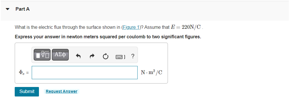 Part A
What is the electric flux through the surface shown in (Figure 1)? Assume that E = 220N/C.
Express your answer in newton meters squared per coulomb to two significant figures.
15. ΑΣΦ
Þe =
Submit
Request Answer
?
N-m²/C