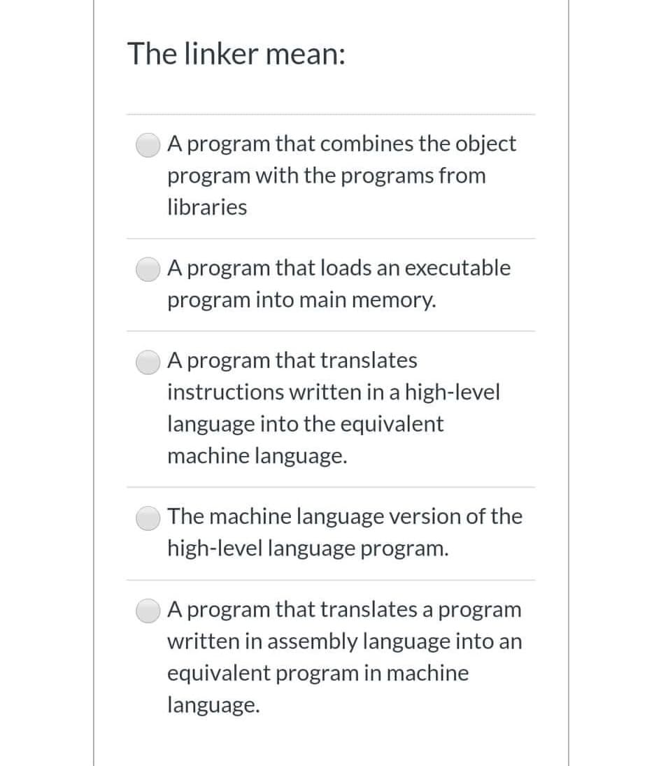 The linker mean:
A program that combines the object
program with the programs from
libraries
A program that loads an executable
program into main memory.
A program that translates
instructions written in a high-level
language into the equivalent
machine language.
The machine language version of the
high-level language program.
A program that translates a program
written in assembly language into an
equivalent program in machine
language.
