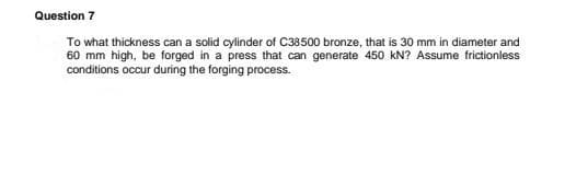 Question 7
To what thickness can a solid cylinder of C38500 bronze, that is 30 mm in diameter and
60 mm high, be forged in a press that can generate 450 kN? Assume frictionless
conditions occur during the forging process.
