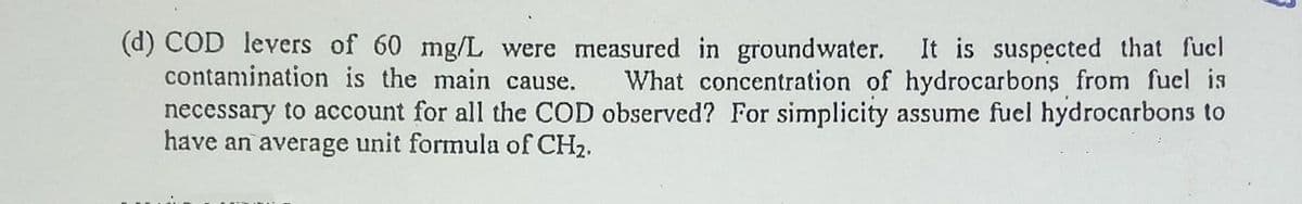 (d) COD levers of 60 mg/L were measured in groundwater. It is suspęcted that fucl
contamination is the main cause.
What concentration of hydrocarbons from fuel is
necessary to account for all the COD observed? For simplicity assume fuel hydrocarbons to
have an average unit formula of CH2.
