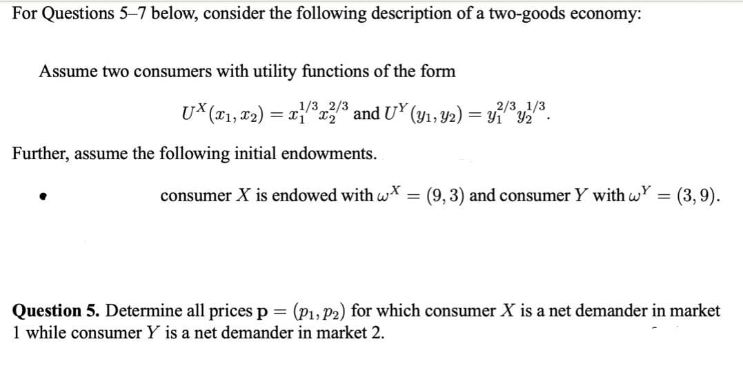 For Questions 5–7 below, consider the following description of a two-goods economy:
Assume two consumers with utility functions of the form
2/3 1/3
Y1 Y2
1/3 2/3
U* (x1, x2) = x * and UY (y1, Y2)
%3D
Further, assume the following initial endowments.
consumer X is endowed with wX
=(9,3) and consumer Y with wY = (3,9).
(P1, P2) for which consumer X is a net demander in market
Question 5. Determine all prices p
1 while consumer Y is a net demander in market 2.
