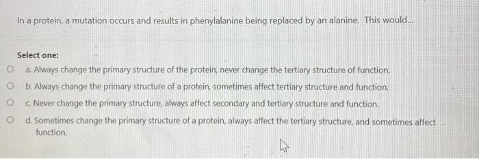 In a protein, a mutation occurs and results in phenylalanine being replaced by an alanine. This would.
Select one:
a. Always change the primary structure of the protein, never change the tertiary structure of function.
O b. Always change the primary structure of a protein, sometimes affect tertiary structure and function.
c Never change the primary structure, always affect secondary and tertiary structure and function.
O d. Sometimes change the primary structure of a protein, always affect the tertiary structure, and sometimes affect
function.
