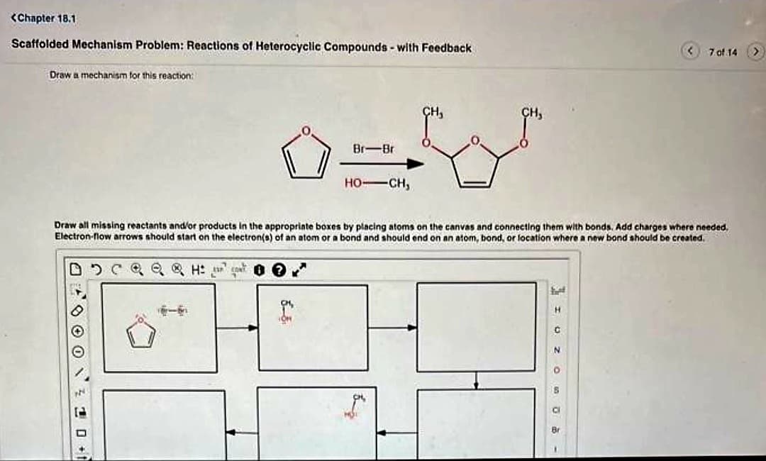 <Chapter 18.1
Scaffolded Mechanism Problem: Reactions of Heterocyclic Compounds- with Feedback
Draw a mechanism for this reaction:
00000+t
Br-Br
B
HO-CH,
CH₂
Draw all missing reactants and/or products in the appropriate boxes by placing atoms on the canvas and connecting them with bonds. Add charges where needed.
Electron-flow arrows should start on the electron(s) of an atom or a bond and should end on an atom, bond, or location where a new bond should be created.
D C Q Q Q H² ²
hot
7 of 14
I UZ O