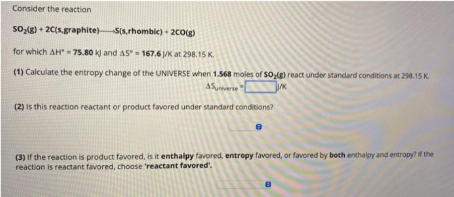 Consider the reaction
SO₂(g) + 2C(s.graphite)
S(s,rhombic) + 2CO(g)
for which AH = 75.80 kJ and AS = 167.6 J/K at 298.15 K.
(1) Calculate the entropy change of the UNIVERSE when 1.568 moles of SO₂(g) react under standard conditions at 298.15 K.
ASuniverse
J/K
(2) Is this reaction reactant or product favored under standard conditions?
(3) If the reaction is product favored, is it enthalpy favored, entropy favored, or favored by both enthalpy and entropy? If the
reaction is reactant favored, choose 'reactant favored'.