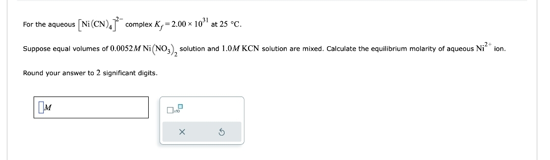 For the aqueous [Ni (CN)4] complex K₁=2.00 × 10³¹ at 25 °C.
Suppose equal volumes of 0.0052 M Ni (NO3), solution and 1.0M KCN solution are mixed. Calculate the equilibrium molarity of aqueous Ni²+ ion.
Round your answer to 2 significant digits.
M
X
S