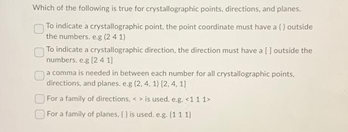 Which of the following is true for crystallographic points, directions, and planes.
To indicate a crystallographic point, the point coordinate must have a () outside
the numbers. e.g (241)
To indicate a crystallographic direction, the direction must have a [] outside the
numbers. e.g [2 4 1]
a comma is needed in between each number for all crystallographic points,
directions, and planes. e.g (2, 4, 1) [2, 4, 1]
For a family of directions, <> is used. e.g. <1 1 1>
For a family of planes, {} is used. e.g. (111)
