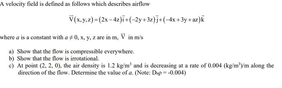 A velocity field is defined as follows which describes airflow
V(x, y, z) = (2x-4z)i +(−2y+3z) j+(−4x+3y+az)k
where a is a constant with a ‡ 0, x, y, z are in m, V in m/s
a) Show that the flow is compressible everywhere.
b) Show that the flow is irrotational.
c) At point (2, 2, 0), the air density is 1.2 kg/m³ and is decreasing at a rate of 0.004 (kg/m³)/m along the
direction of the flow. Determine the value of a. (Note: Dbp = -0.004)