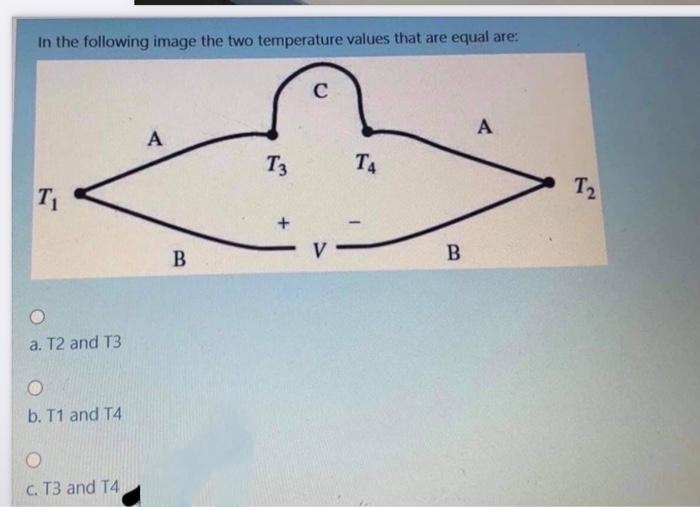 In the following image the two temperature values that are equal are:
T₁
a. T2 and T3
O
b. T1 and T4
c. T3 and T4
A
B
T3
+
C
ТА
B
A
T2