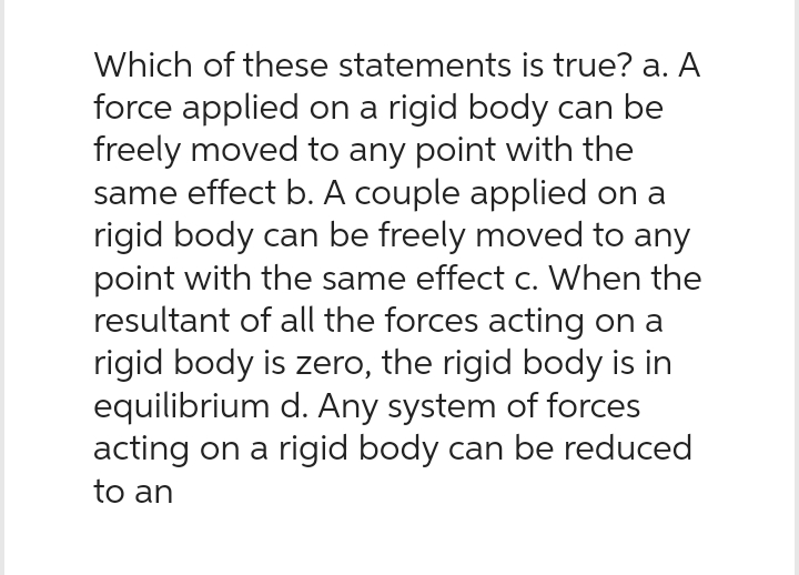 Which of these statements is true? a. A
force applied on a rigid body can be
freely moved to any point with the
same effect b. A couple applied on a
rigid body can be freely moved to any
point with the same effect c. When the
resultant of all the forces acting on a
rigid body is zero, the rigid body is in
equilibrium d. Any system of forces
acting on a rigid body can be reduced
to an
