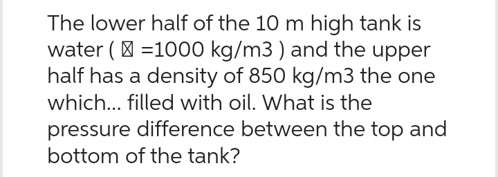 The lower half of the 10 m high tank is
water (=1000 kg/m3) and the upper
half has a density of 850 kg/m3 the one
which... filled with oil. What is the
pressure difference between the top and
bottom of the tank?
