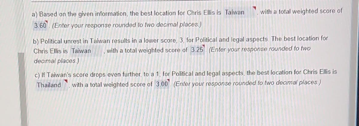 a) Based on the given information, the best location for Chris Ellis is Taiwan with a total weighted score of
3.60 (Enter your response rounded to two decimal places.)
b) Political unrest in Taiwan results in a lower score, 3, for Political and legal aspects. The best location for
Chris Ellis is Taiwan with a total weighted score of 3.25 (Enter your response rounded to two
decimal places.)
c) If Taiwan's score drops even further, to a 1, for Political and legal aspects, the best location for Chris Ellis is
Thailand with a total weighted score of 3.00 (Enter your response rounded to two decimal places.)