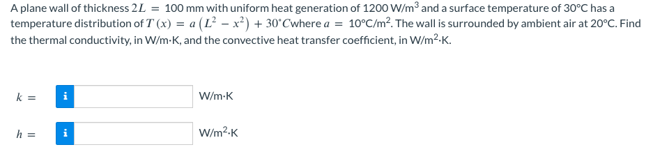 A plane wall of thickness 2L = 100 mm with uniform heat generation of 1200 W/m³ and a surface temperature of 30°C has a
temperature distribution of T(x) = a (L² - x²)+30°Cwhere a = 10°C/m². The wall is surrounded by ambient air at 20°C. Find
the thermal conductivity, in W/m-K, and the convective heat transfer coefficient, in W/m².K.
k =
h =
i
i
W/m.K
W/m².K