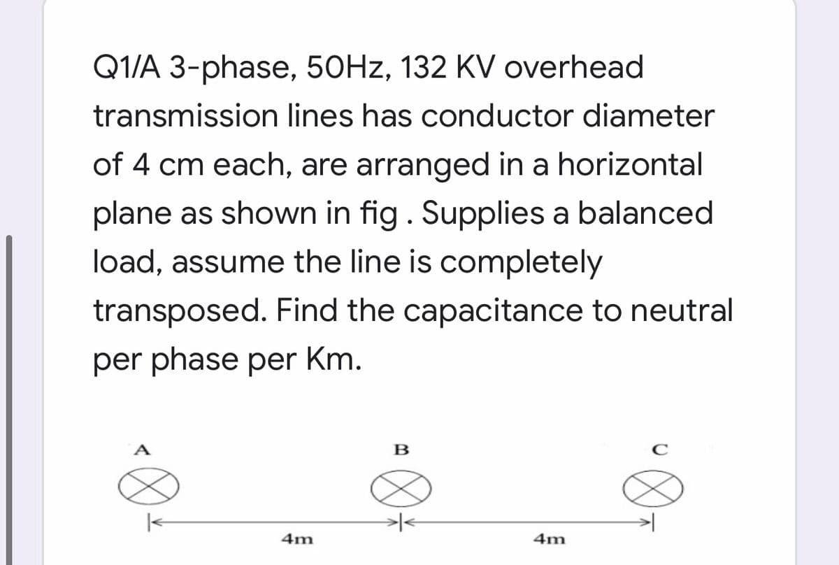 Q1/A 3-phase, 50HZ, 132 KV overhead
transmission lines has conductor diameter
of 4 cm each, are arranged in a horizontal
plane as shown in fig. Supplies a balanced
load, assume the line is completely
transposed. Find the capacitance to neutral
per phase per Km.
A
в
|<
4m
4m
