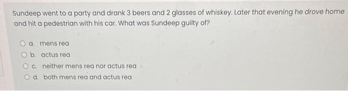 Sundeep went to a party and drank 3 beers and 2 glasses of whiskey. Later that evening he drove home
and hit a pedestrian with his car. What was Sundeep guilty of?
O a. mens rea
O b. actus rea
O c. neither mens rea nor actus rea
O d. both mens rea and actus rea