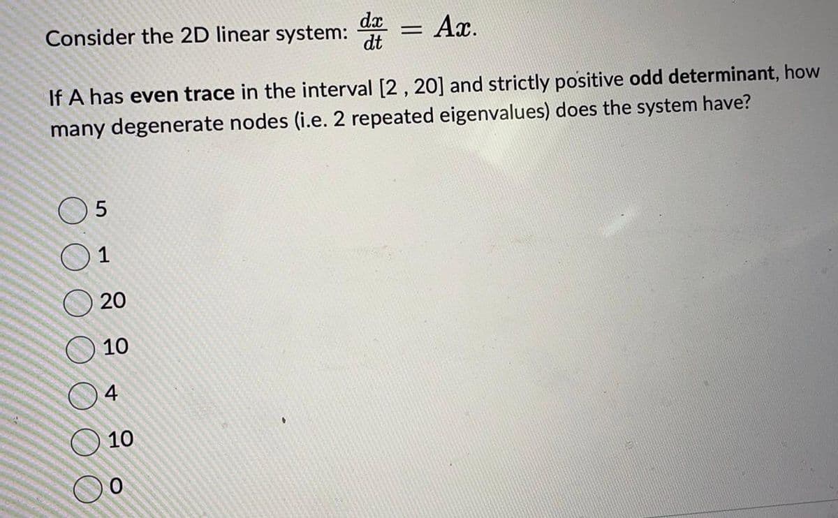 Consider the 2D linear system: = Ax.
dx
dt
If A has even trace in the interval [2, 20] and strictly positive odd determinant, how
many degenerate nodes (i.e. 2 repeated eigenvalues) does the system have?
5
1
20
10
4
10
O