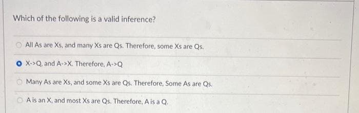 Which of the following is a valid inference?
All As are Xs, and many Xs are Qs. Therefore, some Xs are Qs.
O X->Q, and A->X. Therefore, A->Q
Many As are Xs, and some Xs are Qs. Therefore, Some As are Qs.
OA is an X, and most Xs are Qs. Therefore, A is a Q.