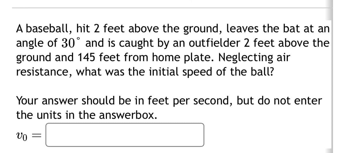 A baseball, hit 2 feet above the ground, leaves the bat at an
angle of 30° and is caught by an outfielder 2 feet above the
ground and 145 feet from home plate. Neglecting air
resistance, what was the initial speed of the ball?
Your answer should be in feet per second, but do not enter
the units in the answerbox.
υο =