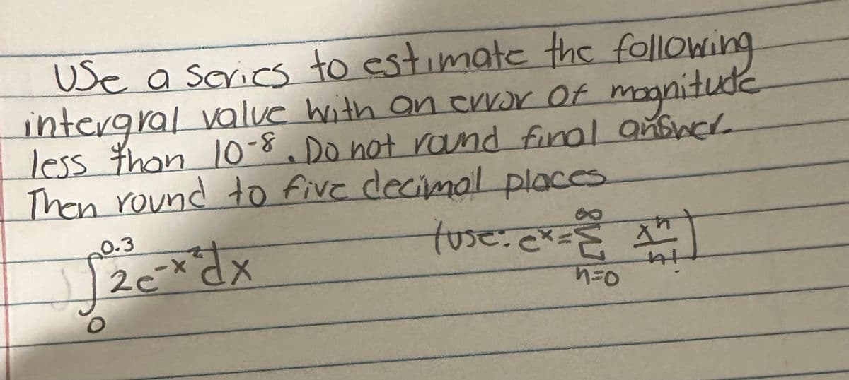 Use a series to estimate the following
intergral value with an error of magnitude
less than 10-8. Do not round final answer
Then round to five decimal places
0.3
√√2c-x²dx
X
20
X
tuse: ex = 14
At
n=0