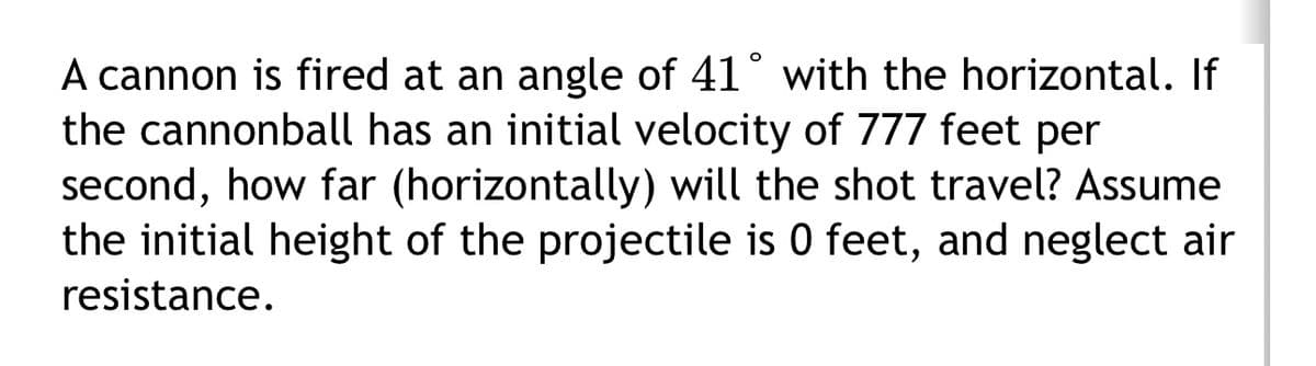 A cannon is fired at an angle of 41° with the horizontal. If
the cannonball has an initial velocity of 777 feet per
second, how far (horizontally) will the shot travel? Assume
the initial height of the projectile is 0 feet, and neglect air
resistance.