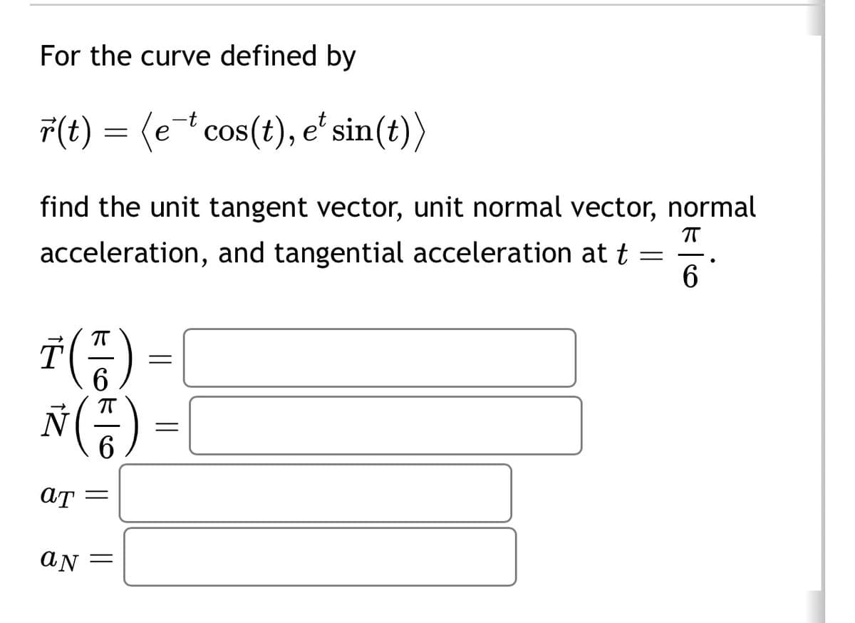 For the curve defined by
r(t) = (e cos(t), et sin(t))
find the unit tangent vector, unit normal vector, normal
acceleration, and tangential acceleration at t=
T(A) =
6
N (7) =
AT
aN =
П
6