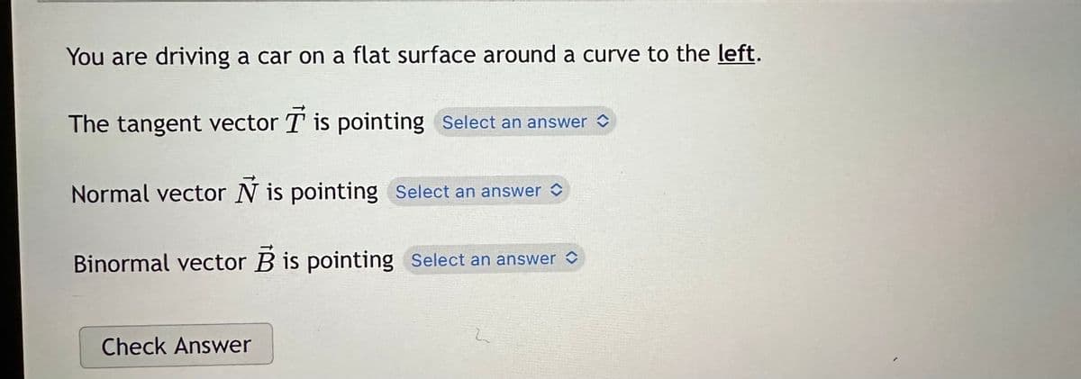 You are driving a car on a flat surface around a curve to the left.
The tangent vector T is pointing Select an answer
Normal vector N is pointing Select an answer
Binormal vector B is pointing Select an answer
Check Answer