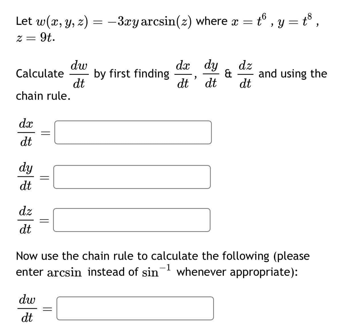 = t6, y = t³,
Let w(x, y, z) = −3xy arcsin(z) where x =
z = 9t.
dw
Calculate
by first finding
dt
dx dy
dt dt
dz
& and using the
dt
chain rule.
dx
dt
dy
dt
=
=
dz
=
dt
Now use the chain rule to calculate the following (please
enter arcsin instead of sin
dw
dt
=
whenever appropriate):