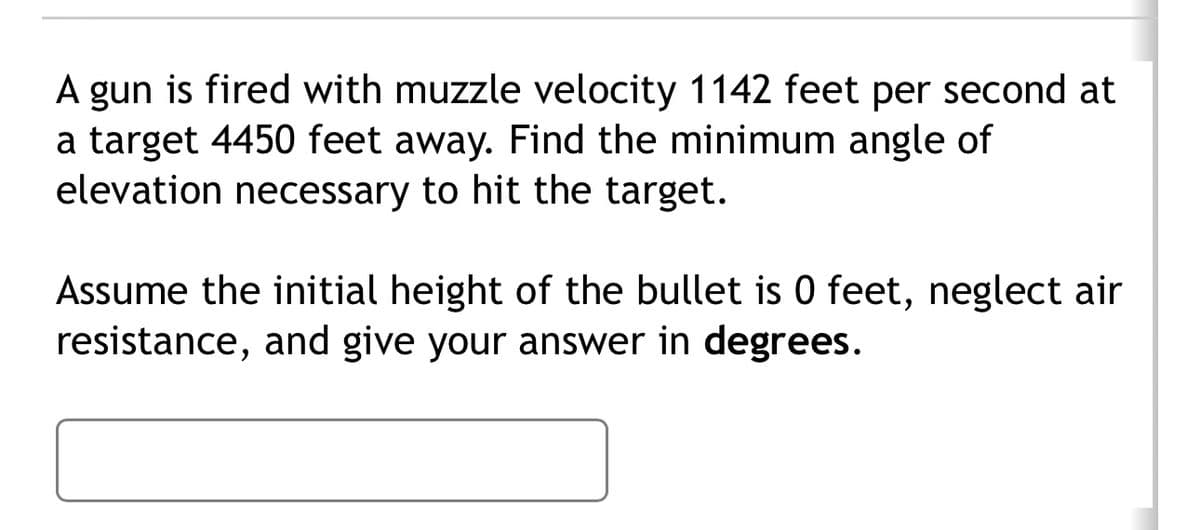 A gun is fired with muzzle velocity 1142 feet per second at
a target 4450 feet away. Find the minimum angle of
elevation necessary to hit the target.
Assume the initial height of the bullet is 0 feet, neglect air
resistance, and give your answer in degrees.