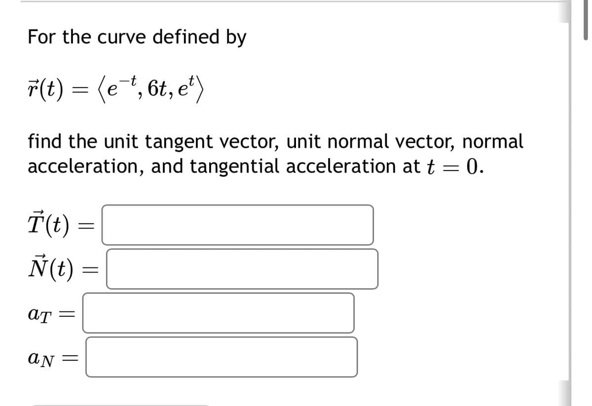 For the curve defined by
r(t) = (e¯t, 6t, e²)
find the unit tangent vector, unit normal vector, normal
acceleration, and tangential acceleration at t = 0.
Ï(t) =
Ñ(t)
aT =
aN =
=