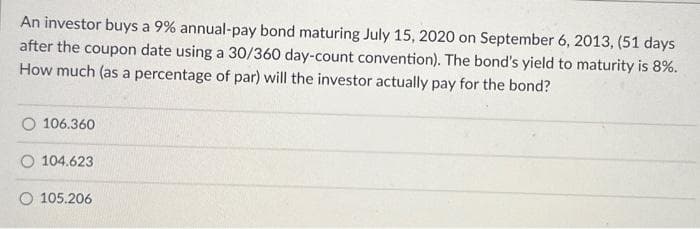 An investor buys a 9% annual-pay bond maturing July 15, 2020 on September 6, 2013, (51 days
after the coupon date using a 30/360 day-count convention). The bond's yield to maturity is 8%.
How much (as a percentage of par) will the investor actually pay for the bond?
106.360
O 104.623
105.206