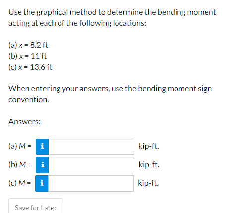 Use the graphical method to determine the bending moment
acting at each of the following locations:
(a) x = 8.2 ft
(b) x = 11 ft
(c) x = 13.6 ft
When entering your answers, use the bending moment sign
convention.
Answers:
(a) M = i
kip-ft.
(b) M = i
kip-ft.
(c) M = i
kip-ft.
Save for Later
