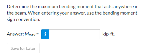 Determine the maximum bending moment that acts anywhere in
the beam. When entering your answer, use the bending moment
sign convention.
Answer: Mmax = i
kip-ft.
Save for Later
