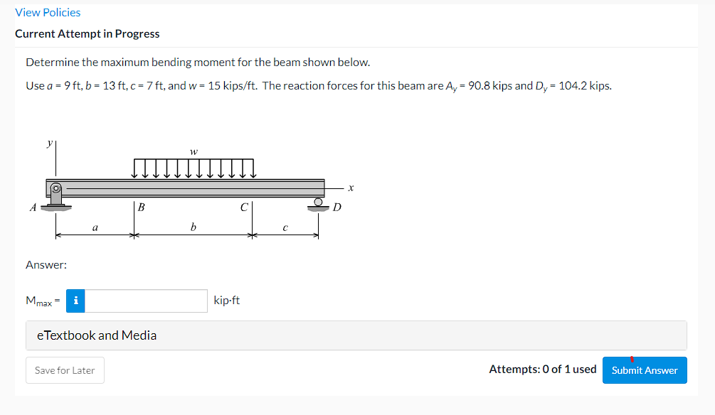 View Policies
Current Attempt in Progress
Determine the maximum bending moment for the beam shown below.
Use a = 9 ft, b = 13 ft, c = 7 ft, and w = 15 kips/ft. The reaction forces for this beam are A, = 90.8 kips and Dy = 104.2 kips.
y
A
B
Answer:
Mmax =
i
kip-ft
eTextbook and Media
Save for Later
Attempts: 0 of 1 used
Submit Answer
