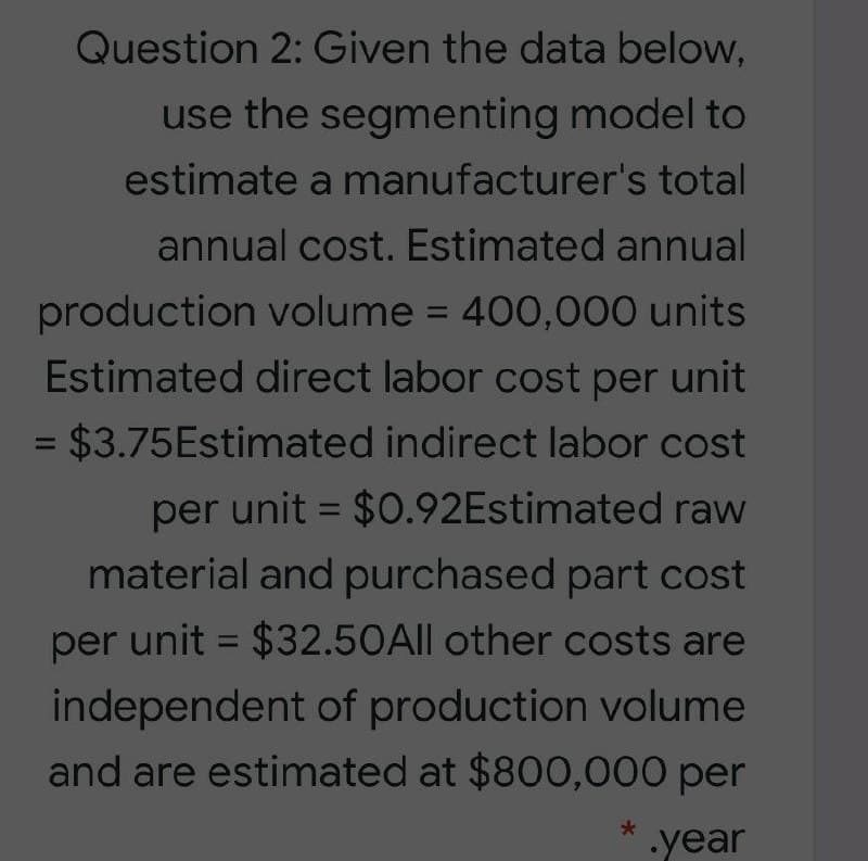 Question 2: Given the data below,
use the segmenting model to
estimate a manufacturer's total
annual cost. Estimated annual
production volume = 400,000 units
Estimated direct labor cost per unit
= $3.75Estimated indirect labor cost
%3D
per unit = $0.92Estimated raw
%3D
material and purchased part cost
per unit = $32.50A|l other costs are
%3D
independent of production volume
and are estimated at $800,000 per
* .year
