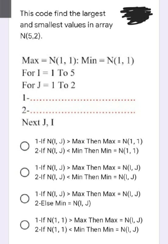 This code find the largest
and smallest values in array
N(5,2).
Max = N(1, 1): Min = N(1, 1)
For I = 1 To 5
For J = 1 To 2
1-........
2-........
Next J, I
O
O
1-If N(I, J) > Max Then Max = N(1, 1)
2-If N(I, J)< Min Then Min = N(1, 1)
1-If N(I, J) > Max Then Max = N(I, J)
2-If N(I, J)< Min Then Min = N(I, J)
1-If N(I, J) > Max Then Max = N(I, J)
2-Else Min = N(I, J)
1-If N(1, 1) > Max Then Max = N(I, J)
2-If N(1, 1) < Min Then Min = N(I, J)