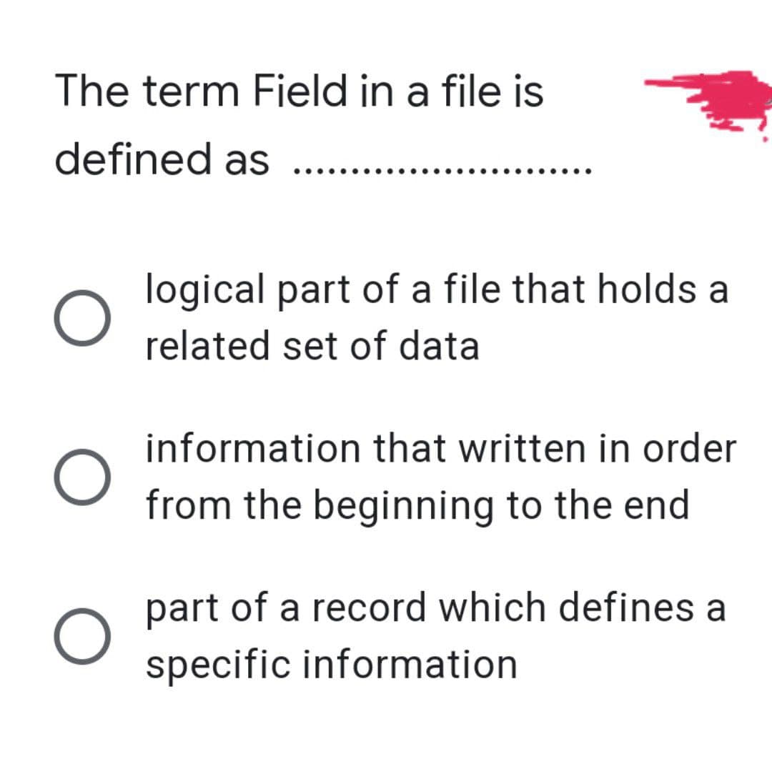 The term Field in a file is
defined as ......
O
O
O
logical part of a file that holds a
related set of data
information that written in order
from the beginning to the end
part of a record which defines a
specific information