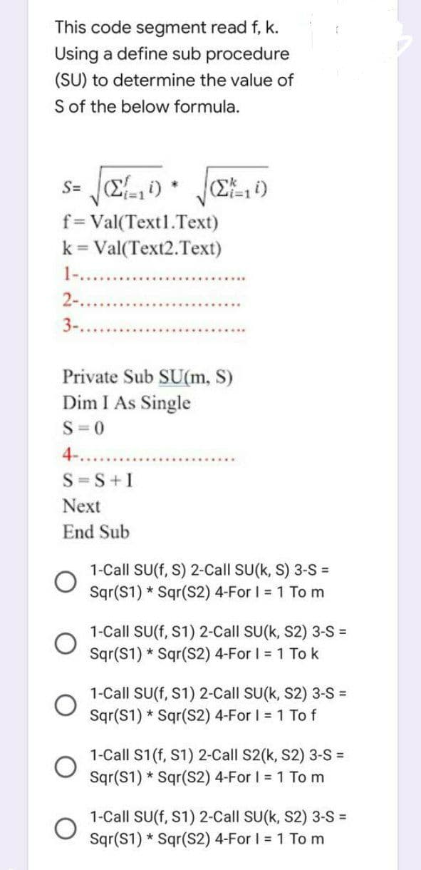 This code segment read f, k.
Using a define sub procedure
(SU) to determine the value of
S of the below formula.
s= (Σ10)
i=1
2-...
3-.
*
f= Val(Text1.Text)
k = Val(Text2.Text)
Zi=1i)
S=S+I
Next
End Sub
Private Sub SU(m, S)
Dim I As Single
S=0
4-..
1-Call SU(f, S) 2-Call SU(k, S) 3-S=
Sqr(S1) Sqr(S2) 4-For I = 1 To m
*
f
1-Call SU(f, S1) 2-Call SU(k, S2) 3-S =
Sqr(S1) Sqr(S2) 4-For I = 1 To k
*
1-Call SU(f, S1) 2-Call SU(K, S2) 3-S =
Sqr(S1) Sqr(S2) 4-For I = 1 To f
1-Call S1 (f, S1) 2-Call S2(k, S2) 3-S =
Sqr(S1) Sqr(S2) 4-For I = 1 To m
1-Call SU(f, S1) 2-Call SU(k, S2) 3-S=
Sqr(S1) Sqr(S2) 4-For I = 1 To m