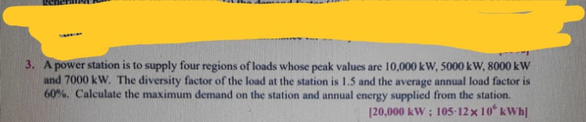 3. Apower station is to supply four regions of loads whose peak values are 10,000 kW, 5000 kW, 8000 kW
and 7000 kW The diversity factor of the load at the station is 1.5 and the average annual load factor is
60%. Calculate the maximum demand on the station and annual energy supplied from the station.
[20,000 kW : 105-12 x 10 kWh|
