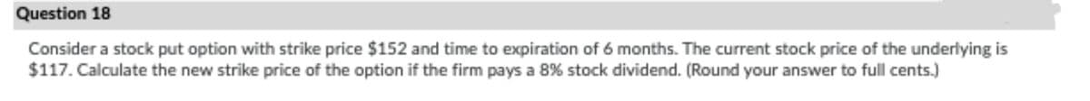 Question 18
Consider a stock put option with strike price $152 and time to expiration of 6 months. The current stock price of the underlying is
$117. Calculate the new strike price of the option if the firm pays a 8% stock dividend. (Round your answer to full cents.)
