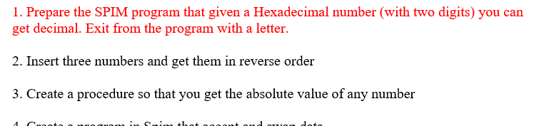 1. Prepare the SPIM program that given a Hexadecimal number (with two digits) you can
get decimal. Exit from the program with a letter.
2. Insert three numbers and get them in reverse order
3. Create a procedure so that you get the absolute value of any number
Cuootte o
ond auon doto
