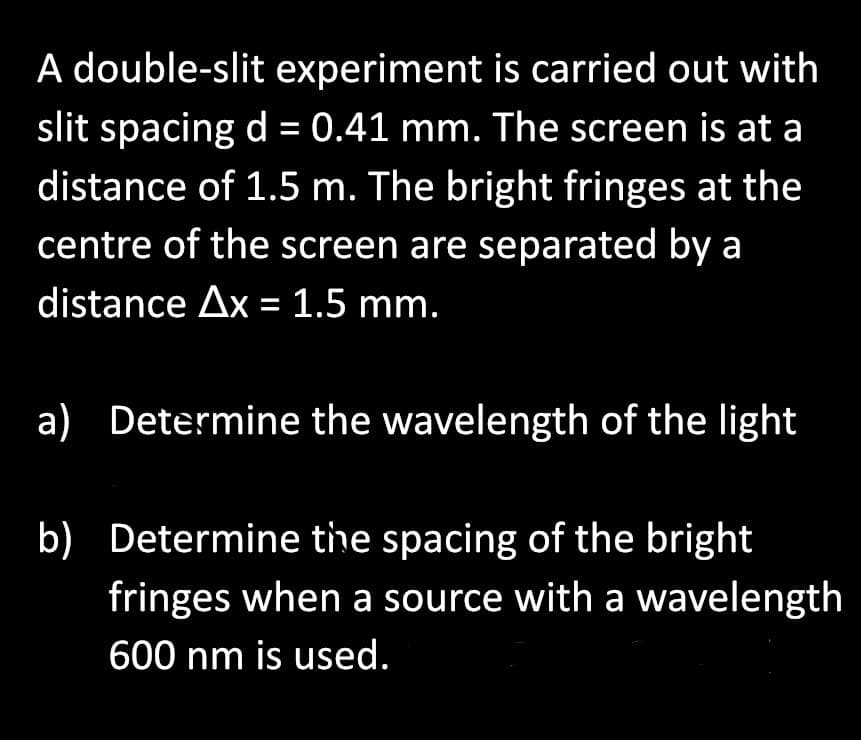 A double-slit experiment is carried out with
slit spacing d = 0.41 mm. The screen is at a
distance of 1.5 m. The bright fringes at the
centre of the screen are separated by a
distance Ax = 1.5 mm.
a) Determine the wavelength of the light
b) Determine the spacing of the bright
fringes when a source with a wavelength
600 nm is used.