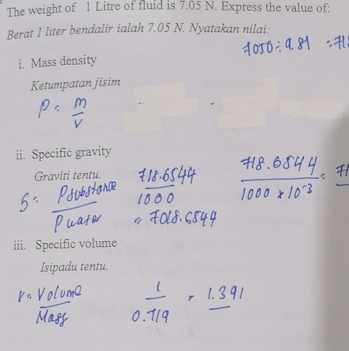 The weight of 1 Litre of fluid is 7.05 N. Express the value of:
Berat 1 liter bendalir ialah 7.05 N. Nyatakan nilai:
1050 9.81 71
=
i. Mass density
Ketumpatan jisim
pam
ii. Specific gravity
Graviti tentu.
5²
Psubstance
Puator
iii. Specific volume
Isipadu tentu.
Vo Volume
Mass
€18.6544
1000
« 2018.6844
9
0.119
718.6844 #1
귀
1000 * 10°3
- 1.391
