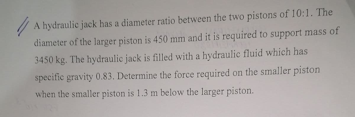 A hydraulic jack has a diameter ratio between the two pistons of 10:1. The
diameter of the larger piston is 450 mm and it is required to support mass of
3450 kg. The hydraulic jack is filled with a hydraulic fluid which has
specific gravity 0.83. Determine the force required on the smaller piston
when the smaller piston is 1.3 m below the larger piston.