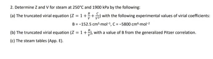 2. Determine Z and V for steam at 250°C and 1900 kPa by the following:
(a) The truncated virial equation (Z = 1++ with the following experimental values of virial coefficients:
B = -152.5 cm3 mol-1, C = -5800 cm6-mol-2
(b) The truncated virial equation (Z = 1 +), with a value of B from the generalized Pitzer correlation.
%3D
(c) The steam tables (App. E).
