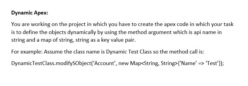 Dynamic Apex:
You are working on the project in which you have to create the apex code in which your task
is to define the objects dynamically by using the method argument which is api name in
string and a map of string, string as a key value pair.
For example: Assume the class name is Dynamic Test Class so the method call is:
DynamicTestClass.modifySObject('Account', new Map<String, String>{'Name' => Test'});
