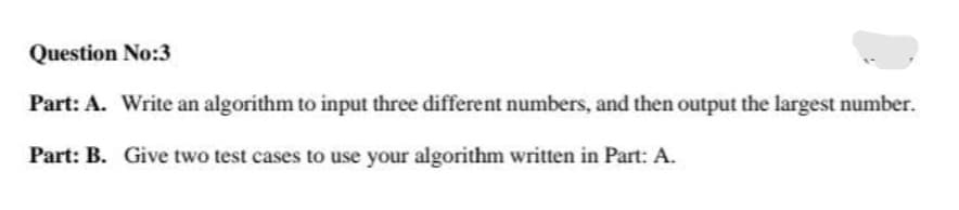 Question No:3
Part: A. Write an algorithm to input three different numbers, and then output the largest number.
Part: B. Give two test cases to use your algorithm written in Part: A.
