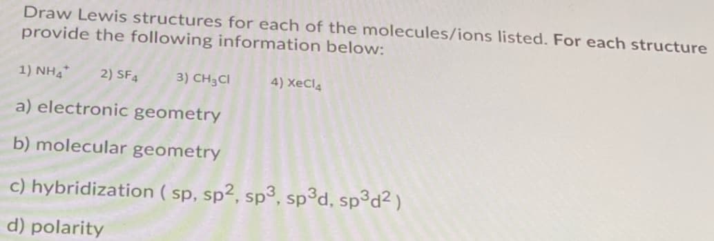 Draw Lewis structures for each of the molecules/ions listed. For each structure
provide the following information below:
1) NH4*
2) SF4
3) CH3CI
4) XeCl4
a) electronic geometry
b) molecular geometry
c) hybridization ( sp, sp², sp³, sp³d, sp³d² )
d) polarity

