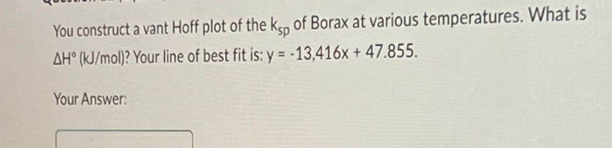 You construct a vant Hoff plot of the ksp of Borax at various temperatures. What is
AH° (kJ/mol)? Your line of best fit is: y = -13,416x + 47.855.
Your Answer: